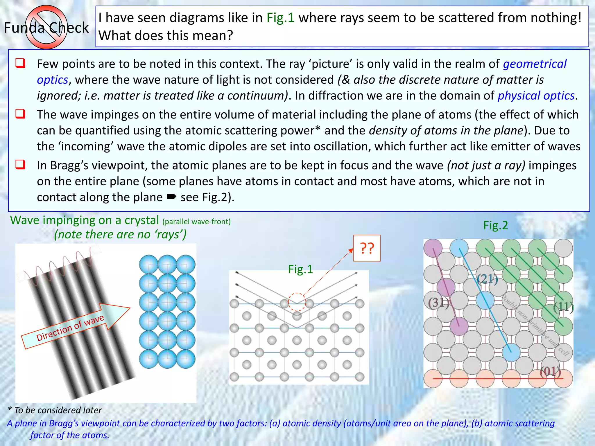 I have seen diagrams like in Fig.1 where rays seem to be scattered from nothing!
What does this mean?Funda Check
 Few points are to be noted in this context. The ray ‘picture’ is only valid in the realm of geometrical
optics, where the wave nature of light is not considered (& also the discrete nature of matter is
ignored; i.e. matter is treated like a continuum). In diffraction we are in the domain of physical optics.
 The wave impinges on the entire volume of material including the plane of atoms (the effect of which
can be quantified using the atomic scattering power* and the density of atoms in the plane). Due to
the ‘incoming’ wave the atomic dipoles are set into oscillation, which further act like emitter of waves
 In Bragg’s viewpoint, the atomic planes are to be kept in focus and the wave (not just a ray) impinges
on the entire plane (some planes have atoms in contact and most have atoms, which are not in
contact along the plane  see Fig.2).
* To be considered later
A plane in Bragg’s viewpoint can be characterized by two factors: (a) atomic density (atoms/unit area on the plane), (b) atomic scattering
factor of the atoms.
Fig.1
Fig.2Wave impinging on a crystal (parallel wave-front)
(note there are no ‘rays’)
??
 