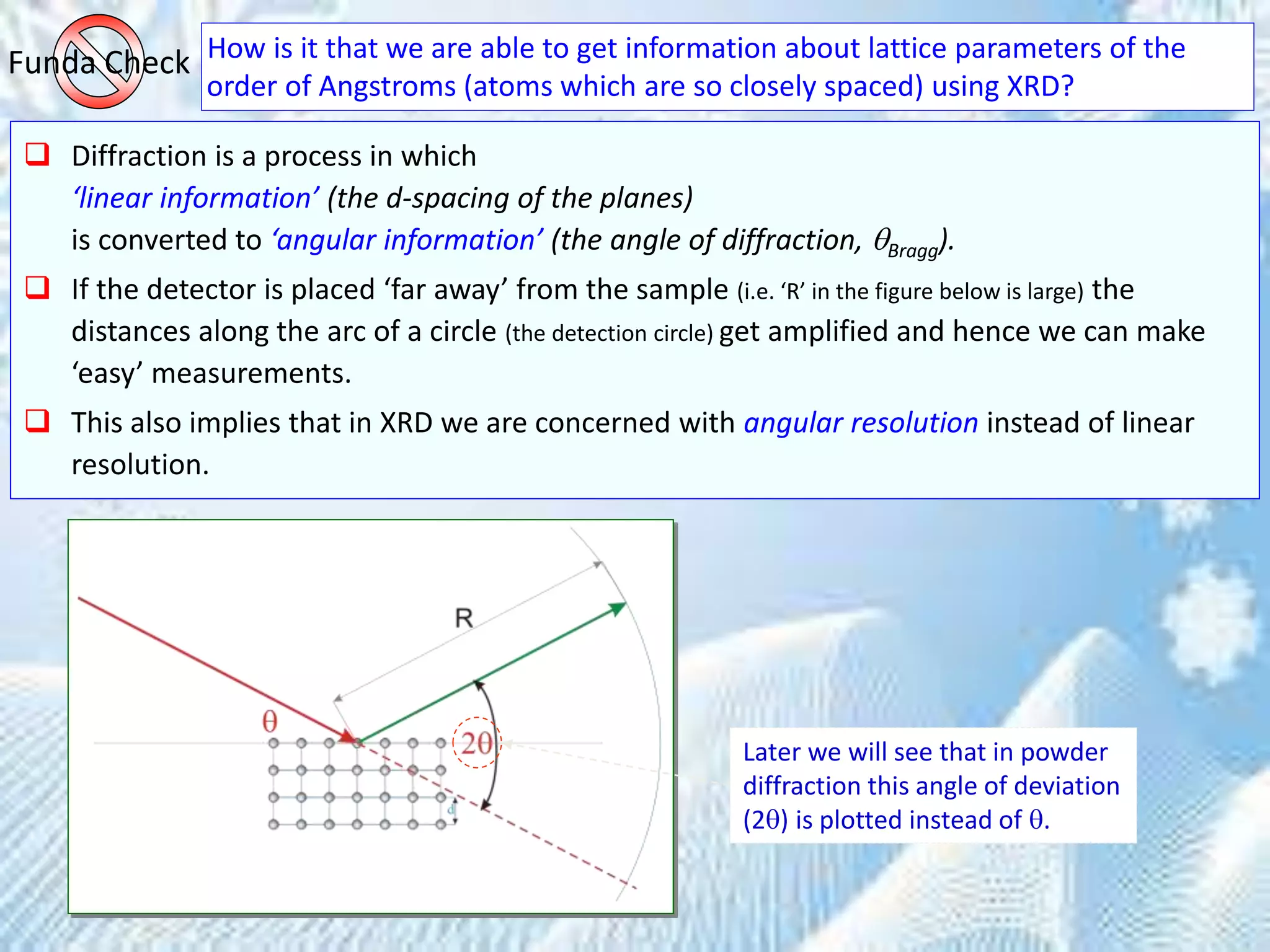How is it that we are able to get information about lattice parameters of the
order of Angstroms (atoms which are so closely spaced) using XRD?
Funda Check
 Diffraction is a process in which
‘linear information’ (the d-spacing of the planes)
is converted to ‘angular information’ (the angle of diffraction, Bragg).
 If the detector is placed ‘far away’ from the sample (i.e. ‘R’ in the figure below is large) the
distances along the arc of a circle (the detection circle) get amplified and hence we can make
‘easy’ measurements.
 This also implies that in XRD we are concerned with angular resolution instead of linear
resolution.
Later we will see that in powder
diffraction this angle of deviation
(2) is plotted instead of .
 