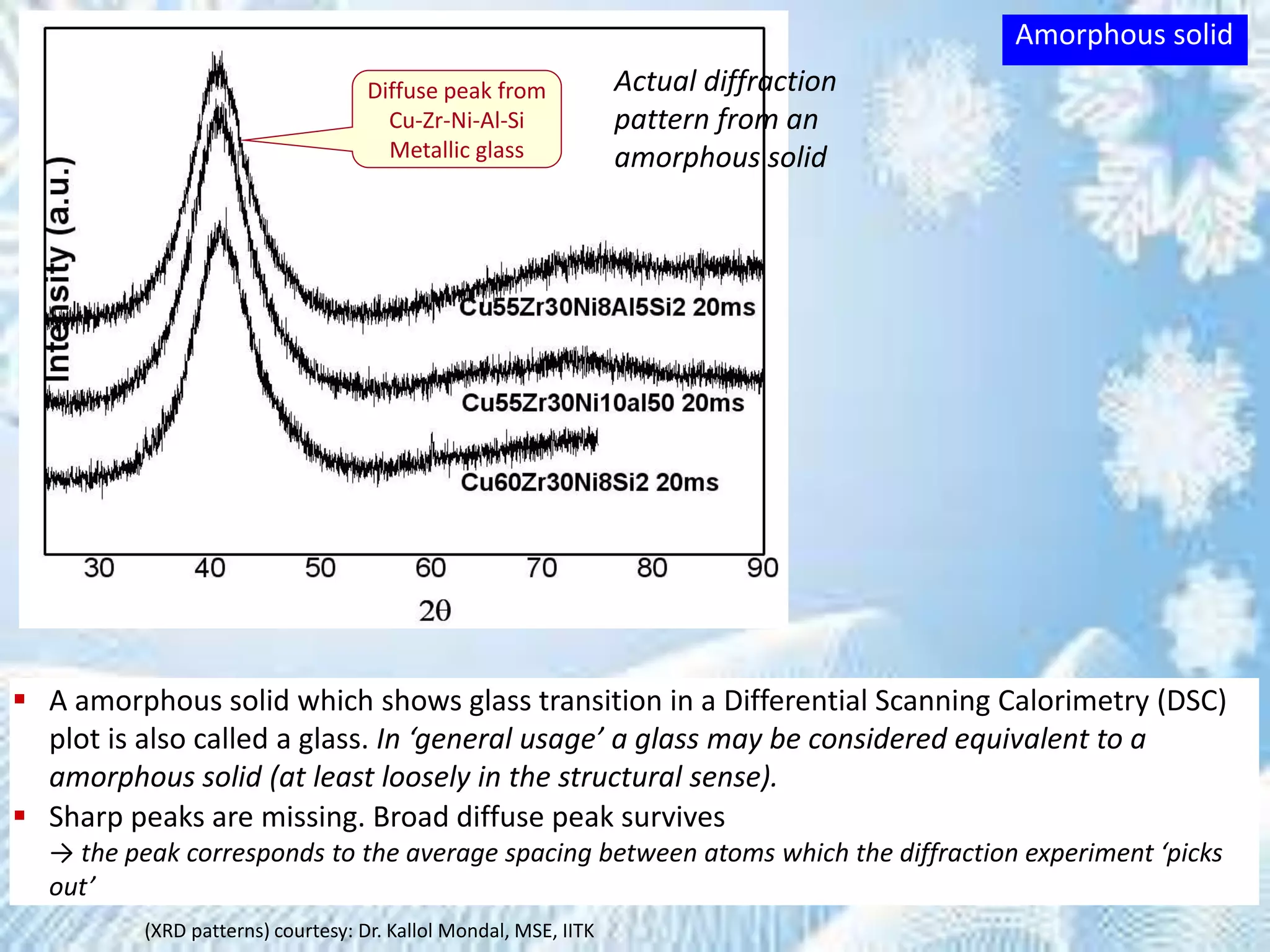 Diffuse peak from
Cu-Zr-Ni-Al-Si
Metallic glass
(XRD patterns) courtesy: Dr. Kallol Mondal, MSE, IITK
Actual diffraction
pattern from an
amorphous solid
 A amorphous solid which shows glass transition in a Differential Scanning Calorimetry (DSC)
plot is also called a glass. In ‘general usage’ a glass may be considered equivalent to a
amorphous solid (at least loosely in the structural sense).
 Sharp peaks are missing. Broad diffuse peak survives
→ the peak corresponds to the average spacing between atoms which the diffraction experiment ‘picks
out’
Amorphous solid
 