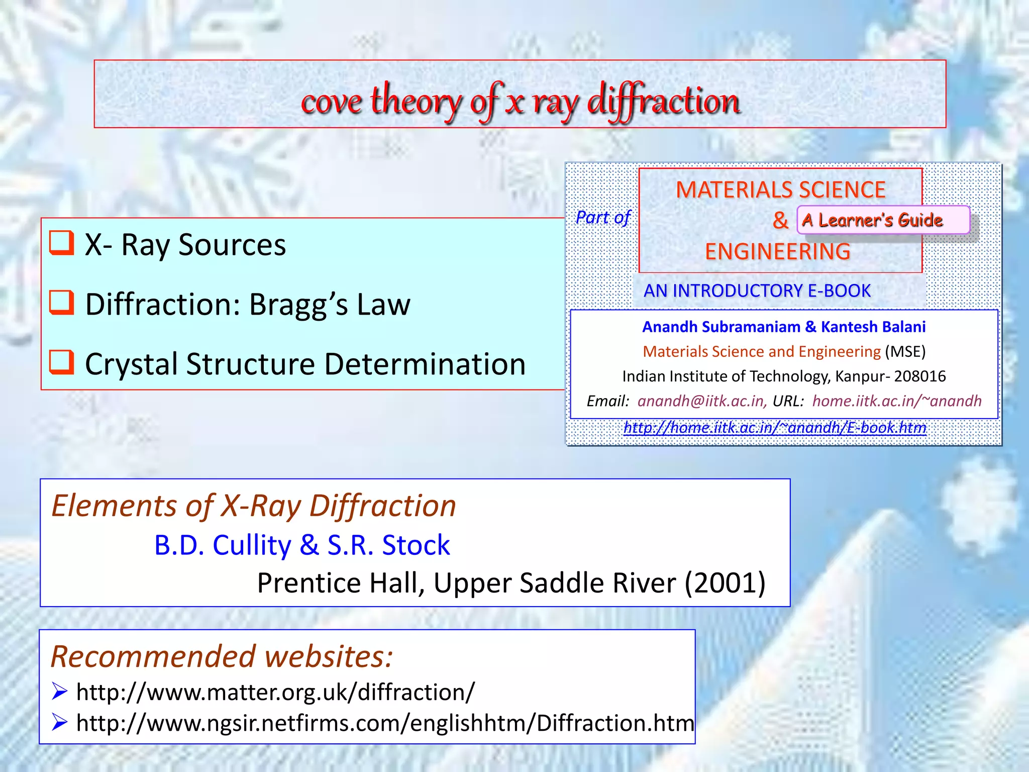 cove theory of x ray diffraction
 X- Ray Sources
 Diffraction: Bragg’s Law
 Crystal Structure Determination
Elements of X-Ray Diffraction
B.D. Cullity & S.R. Stock
Prentice Hall, Upper Saddle River (2001)
Recommended websites:
 http://www.matter.org.uk/diffraction/
 http://www.ngsir.netfirms.com/englishhtm/Diffraction.htm
MATERIALS SCIENCE
&
ENGINEERING
Anandh Subramaniam & Kantesh Balani
Materials Science and Engineering (MSE)
Indian Institute of Technology, Kanpur- 208016
Email: anandh@iitk.ac.in, URL: home.iitk.ac.in/~anandh
AN INTRODUCTORY E-BOOK
Part of
http://home.iitk.ac.in/~anandh/E-book.htm
A Learner’s Guide
 