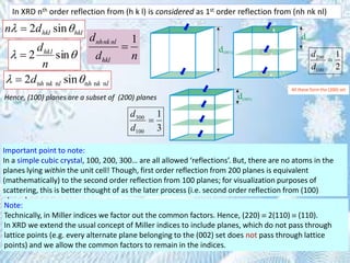 2 sinhkl hkln d 
In XRD nth order reflection from (h k l) is considered as 1st order reflection from (nh nk nl)
 sin2
n
dhkl

n n n n n n2 sinh k l h k ld 
1nhnk nl
hkl
d
d n

300
100
1
3
d
d

200
100
1
2
d
d

Hence, (100) planes are a subset of (200) planes
Important point to note:
In a simple cubic crystal, 100, 200, 300… are all allowed ‘reflections’. But, there are no atoms in the
planes lying within the unit cell! Though, first order reflection from 200 planes is equivalent
(mathematically) to the second order reflection from 100 planes; for visualization purposes of
scattering, this is better thought of as the later process (i.e. second order reflection from (100)
planes).
Note:
Technically, in Miller indices we factor out the common factors. Hence, (220)  2(110)  (110).
In XRD we extend the usual concept of Miller indices to include planes, which do not pass through
lattice points (e.g. every alternate plane belonging to the (002) set does not pass through lattice
points) and we allow the common factors to remain in the indices.
All these form the (200) set
 