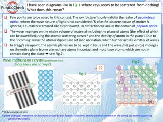 I have seen diagrams like in Fig.1 where rays seem to be scattered from nothing!
What does this mean?Funda Check
 Few points are to be noted in this context. The ray ‘picture’ is only valid in the realm of geometrical
optics, where the wave nature of light is not considered (& also the discrete nature of matter is
ignored; i.e. matter is treated like a continuum). In diffraction we are in the domain of physical optics.
 The wave impinges on the entire volume of material including the plane of atoms (the effect of which
can be quantified using the atomic scattering power* and the density of atoms in the plane). Due to
the ‘incoming’ wave the atomic dipoles are set into oscillation, which further act like emitter of waves
 In Bragg’s viewpoint, the atomic planes are to be kept in focus and the wave (not just a ray) impinges
on the entire plane (some planes have atoms in contact and most have atoms, which are not in
contact along the plane  see Fig.2).
* To be considered later
A plane in Bragg’s viewpoint can be characterized by two factors: (a) atomic density (atoms/unit area on the plane), (b) atomic scattering
factor of the atoms.
Fig.1
Fig.2Wave impinging on a crystal (parallel wave-front)
(note there are no ‘rays’)
??
 