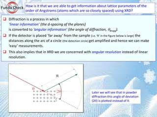 How is it that we are able to get information about lattice parameters of the
order of Angstroms (atoms which are so closely spaced) using XRD?
Funda Check
 Diffraction is a process in which
‘linear information’ (the d-spacing of the planes)
is converted to ‘angular information’ (the angle of diffraction, Bragg).
 If the detector is placed ‘far away’ from the sample (i.e. ‘R’ in the figure below is large) the
distances along the arc of a circle (the detection circle) get amplified and hence we can make
‘easy’ measurements.
 This also implies that in XRD we are concerned with angular resolution instead of linear
resolution.
Later we will see that in powder
diffraction this angle of deviation
(2) is plotted instead of .
 