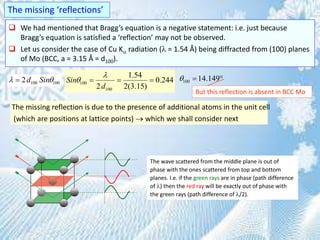  We had mentioned that Bragg’s equation is a negative statement: i.e. just because
Bragg’s equation is satisfied a ‘reflection’ may not be observed.
 Let us consider the case of Cu K radiation ( = 1.54 Å) being diffracted from (100) planes
of Mo (BCC, a = 3.15 Å = d100).
The missing ‘reflections’
100 1002d Sin  100
100
1.54
0.244
2 2(3.15)
Sin
d

    100 14.149  
But this reflection is absent in BCC Mo
The missing reflection is due to the presence of additional atoms in the unit cell
(which are positions at lattice points)  which we shall consider next
The wave scattered from the middle plane is out of
phase with the ones scattered from top and bottom
planes. I.e. if the green rays are in phase (path difference
of ) then the red ray will be exactly out of phase with
the green rays (path difference of /2).
 