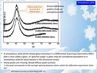 Diffuse peak from
Cu-Zr-Ni-Al-Si
Metallic glass
(XRD patterns) courtesy: Dr. Kallol Mondal, MSE, IITK
Actual diffraction
pattern from an
amorphous solid
 A amorphous solid which shows glass transition in a Differential Scanning Calorimetry (DSC)
plot is also called a glass. In ‘general usage’ a glass may be considered equivalent to a
amorphous solid (at least loosely in the structural sense).
 Sharp peaks are missing. Broad diffuse peak survives
→ the peak corresponds to the average spacing between atoms which the diffraction experiment ‘picks
out’
Amorphous solid
 