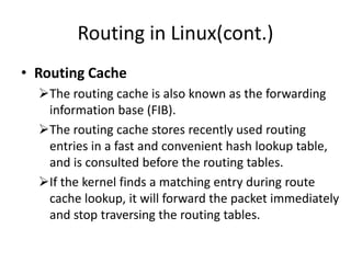 Routing in Linux(cont.)
• Routing Cache
The routing cache is also known as the forwarding
information base (FIB).
The routing cache stores recently used routing
entries in a fast and convenient hash lookup table,
and is consulted before the routing tables.
If the kernel finds a matching entry during route
cache lookup, it will forward the packet immediately
and stop traversing the routing tables.
 