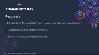 © 2018, Amazon Web Services, Inc. or its Affiliates. All rights reserved.
Resolvers
• Translate GraphQL requests to / from formats your data sources understand.
• Request and response mapping templates.
• Apache VTL (Velocity Template Language).
 