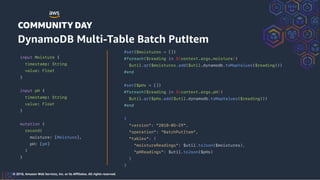 © 2018, Amazon Web Services, Inc. or its Affiliates. All rights reserved.
#set($moistures = [])
#foreach($reading in ${context.args.moisture})
$util.qr($moistures.add($util.dynamodb.toMapValues($reading)))
#end
#set($pHs = [])
#foreach($reading in ${context.args.pH})
$util.qr($pHs.add($util.dynamodb.toMapValues($reading)))
#end
{
"version": "2018-05-29",
"operation": "BatchPutItem",
"tables": {
"moistureReadings": $util.toJson($moistures),
"pHReadings": $util.toJson($pHs)
}
}
input Moisture {
timestamp: String
value: Float
}
input pH {
timestamp: String
value: Float
}
mutation {
record(
moisture: [Moisture],
pH: [pH]
)
}
DynamoDB Multi-Table Batch PutItem
 