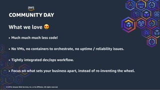 © 2018, Amazon Web Services, Inc. or its Affiliates. All rights reserved.
What we love 😍
• Much much much less code!
• No VMs, no containers to orchestrate, no uptime / reliability issues.
• Tightly integrated dev/ops workflow.
• Focus on what sets your business apart, instead of re-inventing the wheel.
 