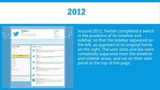 2012
Around 2012, Twitter completed a switch
in the positions of its timeline and
sidebar, so that the sidebar appeared on
the left, as opposed to its original home
on the right. The user stats and bio were
completely separated from the timeline
and sidebar areas, and sat on their own
panel at the top of the page.
 