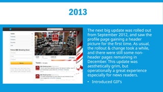 2013
The next big update was rolled out
from September 2012, and saw the
profile page gaining a header
picture for the first time. As usual,
the rollout & change took a while,
and there were still some non-
header pages remaining in
December. This update was
aesthetically grim, but
operationally a great experience
especially for news readers.
• Introduced GIF’s
 