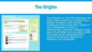 THE ORIGINS OF TWITTER DATE BACK TO
EARLY 2006, WHEN NYU STUDENT JACK
DORSEY SHARED A NEW ONLINE
COMMUNICATION IDEA WITH SOME OF
HIS COWORKERS AT ODEO, A
PODCASTING COMPANY. DORSEY'S IDEA
WAS A PLATFORM THAT ALLOWED USERS
TO SHARE SHORT MESSAGES WITH
GROUPS OF PEOPLE, SIMILAR TO
SENDING TEXT MESSAGES.
The Origins
 