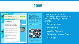 2009
Here you can see this
updated page in March 2009,
on Stephen Fry’s Twitter
profile.
• Colour scheme.
• Retweeting
• Verified Accounts
• Reference posts -> Tweets
• Hashtags
 