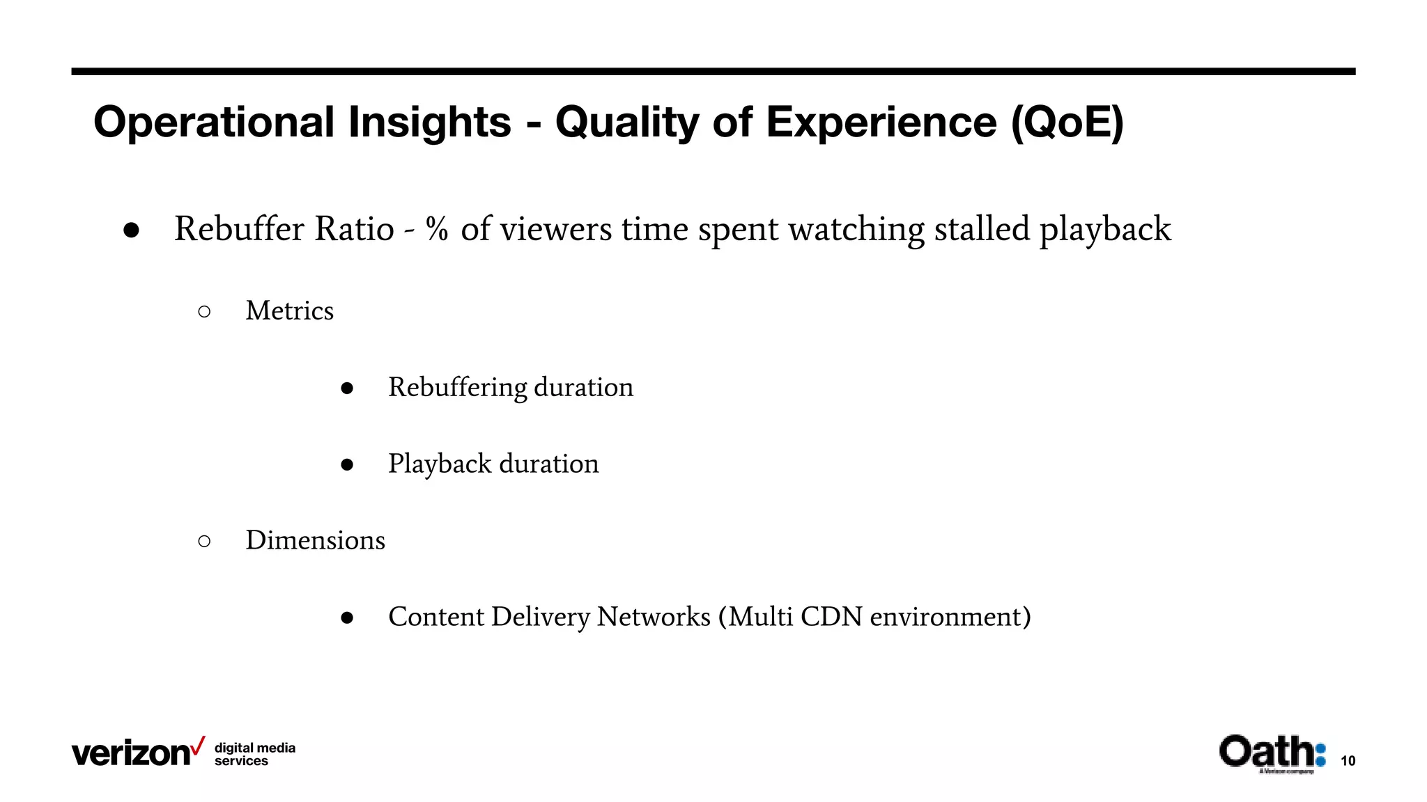 Operational Insights - Quality of Experience (QoE)
10
● Rebuffer Ratio - % of viewers time spent watching stalled playback
○ Metrics
● Rebuffering duration
● Playback duration
○ Dimensions
● Content Delivery Networks (Multi CDN environment)