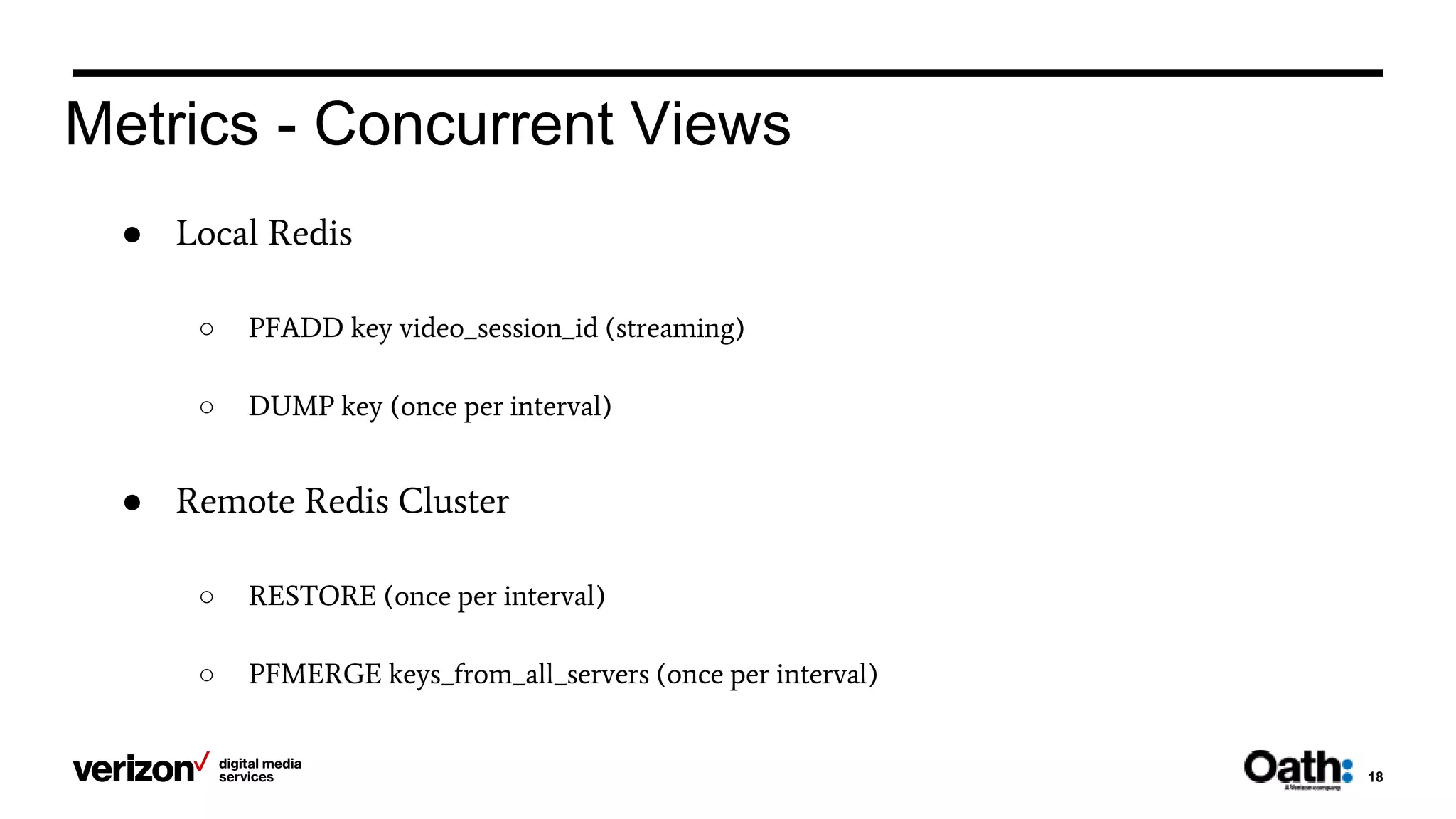 18
Metrics - Concurrent Views
● Local Redis
○ PFADD key video_session_id (streaming)
○ DUMP key (once per interval)
● Remote Redis Cluster
○ RESTORE (once per interval)
○ PFMERGE keys_from_all_servers (once per interval)