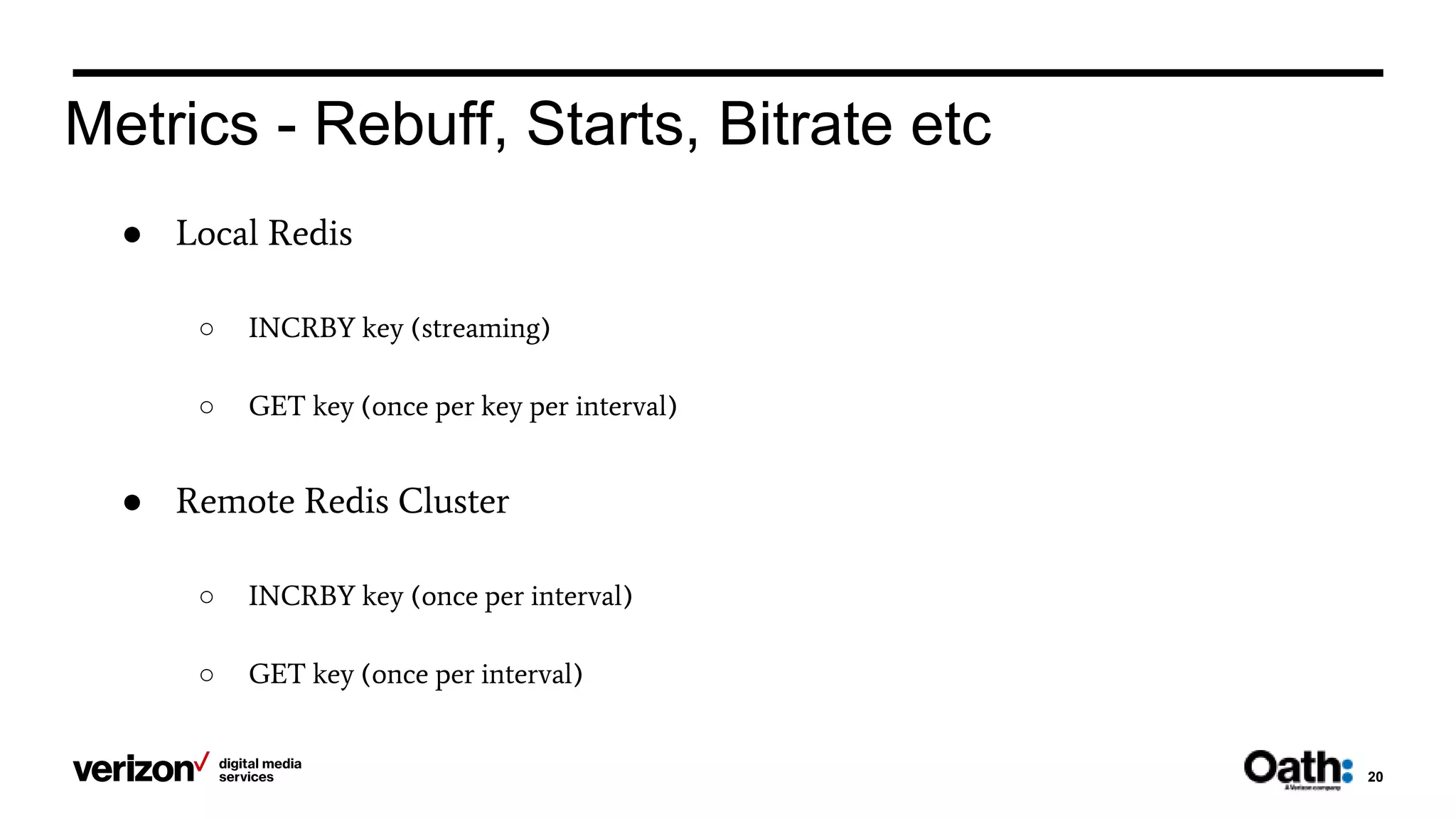20
Metrics - Rebuff, Starts, Bitrate etc
● Local Redis
○ INCRBY key (streaming)
○ GET key (once per key per interval)
● Remote Redis Cluster
○ INCRBY key (once per interval)
○ GET key (once per interval)