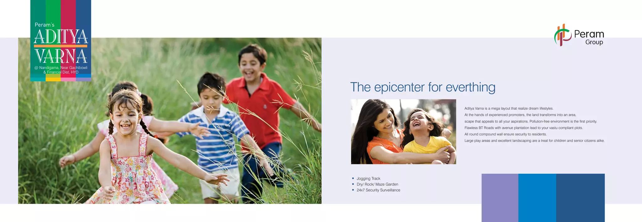Peram’s
ADITYA
VARNA@ Nandigama, Near Gachibowli
& Financial Dist, HYD
Aditya Varna is a mega layout that realize dream lifestyles.
At the hands of experienced promoters, the land transforms into an area,
scape that appeals to all your aspirations. Pollution-free environment is the first priority.
Flawless BT Roads with avenue plantation lead to your vastu compliant plots.
All round compound wall ensure security to residents.
Large play areas and excellent landscaping are a treat for children and senior citizens alike.
The epicenter for everthing
Jogging Track
Dry/ Rock/ Maze Garden
24x7 Security Surveillance
Peram
Group
 