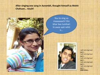 After singing one song in Aarambh, thought himself as Mohit
Chahuan… result!


                                    You to sing so
                                  maaaaaach! Din
                                  bhar bas tumhari
                                  hi awaz aati rehti
                                         h…




                                                              I will not sing loud
                                                              again…
                                                              I will not sing loud
                                                              again…
                                                              I will not sing loud
                                                              again…
                                                              I will not sing loud
                                                              again…
                                                              I will not sing loud
                                                              again…
                                                              1000 times..
 