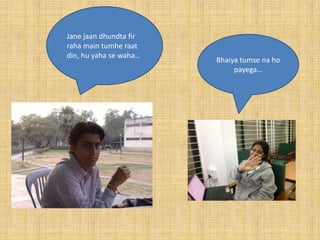 Jane jaan dhundta fir
raha main tumhe raat
din, hu yaha se waha…
                        Bhaiya tumse na ho
                             payega…
 