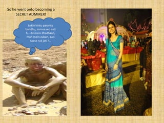 So he went onto becoming a
     SECRET ADMIRER!

           Lekin kintu parantu
         bandhu, samne wo aati
         h… dil mein dhadhkan,
          muh mein zuban, aati
            saase ruk jati h..
 