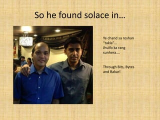 So he found solace in…

                Ye chand sa roshan
                “takla”…
                Jhulfo ka rang
                sunhera….


                Through Bits, Bytes
                and Bakar!
 