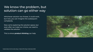 Kubernetes Community Days x OpenInfra Days Indonesia 2022
We know the problem, but
solution can go either way
Whichever solution we choose, it could work,
but now, you can imagine the subsequent
complexity
Now we’re exploring the solution space, but
even after we make our choice, we need to
validate the solution
This is where product thinking can help
 