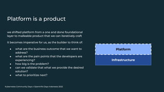Kubernetes Community Days x OpenInfra Days Indonesia 2022
Platform is a product
we shifted platform from a one and done foundational
layer to malleable product that we can iteratively craft
it becomes imperative for us, as the builder to think of:
● what are the business outcome that we want to
address?
● what are the pain points that the developers are
experiencing?
● how big is the problem?
● can we validate that what we provide the desired
solution?
● what to prioritize next?
Infrastructure
Platform
 