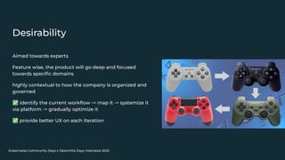 Kubernetes Community Days x OpenInfra Days Indonesia 2022
Desirability
Aimed towards experts
Feature wise, the product will go deep and focused
towards speciﬁc domains
highly contextual to how the company is organized and
governed
✅ Identify the current workﬂow -> map it -> systemize it
via platform -> gradually optimize it
✅ provide better UX on each iteration
 