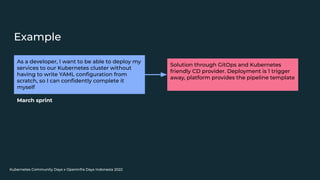 Kubernetes Community Days x OpenInfra Days Indonesia 2022
Example
As a developer, I want to be able to deploy my
services to our Kubernetes cluster without
having to write YAML conﬁguration from
scratch, so I can conﬁdently complete it
myself
Solution through GitOps and Kubernetes
friendly CD provider. Deployment is 1 trigger
away, platform provides the pipeline template
March sprint
 