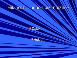 Hik nola… ni non bizi naizen?

Dakik
Hekien

 