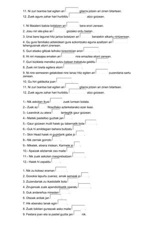 11. Ni zuri txantxa bat egiten ari gitarra jotzen ari zinen bitartean.
12. Zuek agure zahar hari hurbildu atzo goizean.
1. Ni Maialeni baloia botatzen ari bera erori zenean.
2. Josu niri ate-joka ari goizeko ordu bietan .
3. Unai bere lagunei hitz jarioa botatzen ari beraiekin elkartu nintzenean.
4. Gu gure familiako adiskideari gure ezkontzako eguna azaltzen ari
lehengusinak etorri zirenean.
5. Guri etxeko giltzak leihoko loreontzian erori .
6. Hi niri masajea ematen ari nire emaztea etorri zenean.
7. Guri bizikleta mendiko putzu batean trabatuta gelditu .
8. Zuek niri bisita egitera etorri .
9. Ni nire semearen gelakideei nire lanaz hitz egiten ari zuzendaria sartu
zenean.
10. Gu hiri galdezka joan .
11. Ni zuri txantxa bat egiten ari gitarra jotzen ari zinen bitartean.
12. Zuek agure zahar hari hurbildu atzo goizean.
1.- Nik askotan ikusi zuek lurrean botata.
2.- Zuek ez filosofiako azterketarako ezer ikasi.
3.- Leandrok zu atera lantegitik gaur goizean.
4.- Maitek pasteltxo guztiak jan .
5.- Gaur goizean mutil haiek gu tabernatik bota .
6.- Guk hi amildegian behera bultzatu .
7.- Skin Head haiek ni gupidarik gabe jo .
8.- Nik zerriak gorroto .
9.- Mikelek, etxera iristean, Karmele jo .
10.- Apaizak eliztarrak oso maite .
11.- Nik zuek askotan mespretxatzen .
12.- Haiek hi zapaldu .
1. Nik zu kotxez eraman .
2. Goxokia lapurtu zuenez, amak semeak jo .
3. Zuzendariak zu ikastolatik bota .
4. Zirujanoak zuek apendizitisetik operatu .
5. Guk andereñoa miresten .
6. Otsoek ardiak jan .
7. Hik etxerako lanak egin .
8. Zuek txikitan gurasoak asko maite .
9. Festara joan eta ia pastel guztia jan nik.
 