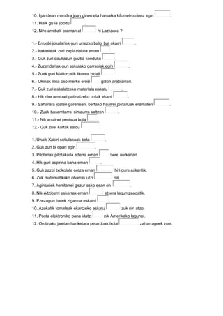 10. Igandean mendira joan ginen eta hamaika kilometro oinez egin .
11. Hark gu ia jipoitu .
12. Nire arrebak eraman al hi Lazkaora ?
1.- Errugbi jokalariek guri urrezko baloi bat ekarri .
2.- Irakasleak zuri zaplaztekoa eman .
3.- Guk zuri daukazun guztia kenduko .
4.- Zuzendariak guri sekulako garrasiak egin .
5.- Zuek guri Mallorcatik likorea bidali .
6.- Okinak irina oso merke erosi gizon arabiarrari.
7.- Guk zuri eskalatzeko materiala eskatu .
8.- Hik nire arrebari patinatzeko botak ekarri .
9.- Saharara joaten garenean, bertako haurrei jostailuak eramaten .
10.- Zuek baserritarrei simaurra saltzen .
11.- Nik arrainei pentsua bota .
12.- Guk zuei kartak saldu .
1. Unaik Xabiri sekulakoak bota .
2. Guk zuri bi opari egin .
3. Pilotariak pilotakada ederra eman bere aurkariari.
4. Hik guri aspirina bana eman .
5. Guk zazpi txokolate ontza eman hiri gure askaritik.
6. Zuk matematikako oharrak utzi niri.
7. Agintariek herritarrei gezur asko esan ohi .
8. Nik Aitziberri eskerrak eman etxera laguntzeagatik.
9. Ezezagun batek zigarroa eskaini .
10. Azokatik tomateak ekartzeko eskatu zuk niri atzo.
11. Posta elektroniko bana idatzi nik Amerikako lagunei.
12. Ordiziako jaietan hanketara petardoak bota zaharragoek zuei.
 