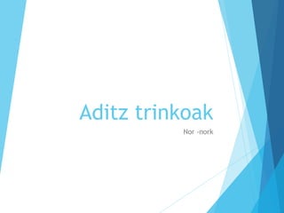 Aditz trinkoak
Nor -nork
 
