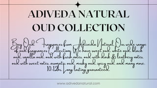 ADIVEDA NATURAL
OUD COLLECTION
www.adivedanatural.com
Buy Oud Fragrances from Adiveda Natural, Our wide range
of oud fragrances Collections. We have sweet oud, white oud, black
oud, vanilla oud, oud with fresh notes, oud with dark & leathery notes,
oud with sweet notes, aromatic oud, musky oud, spicy oud, and many more.
10-12hr. Long lasting guaranteed.
 