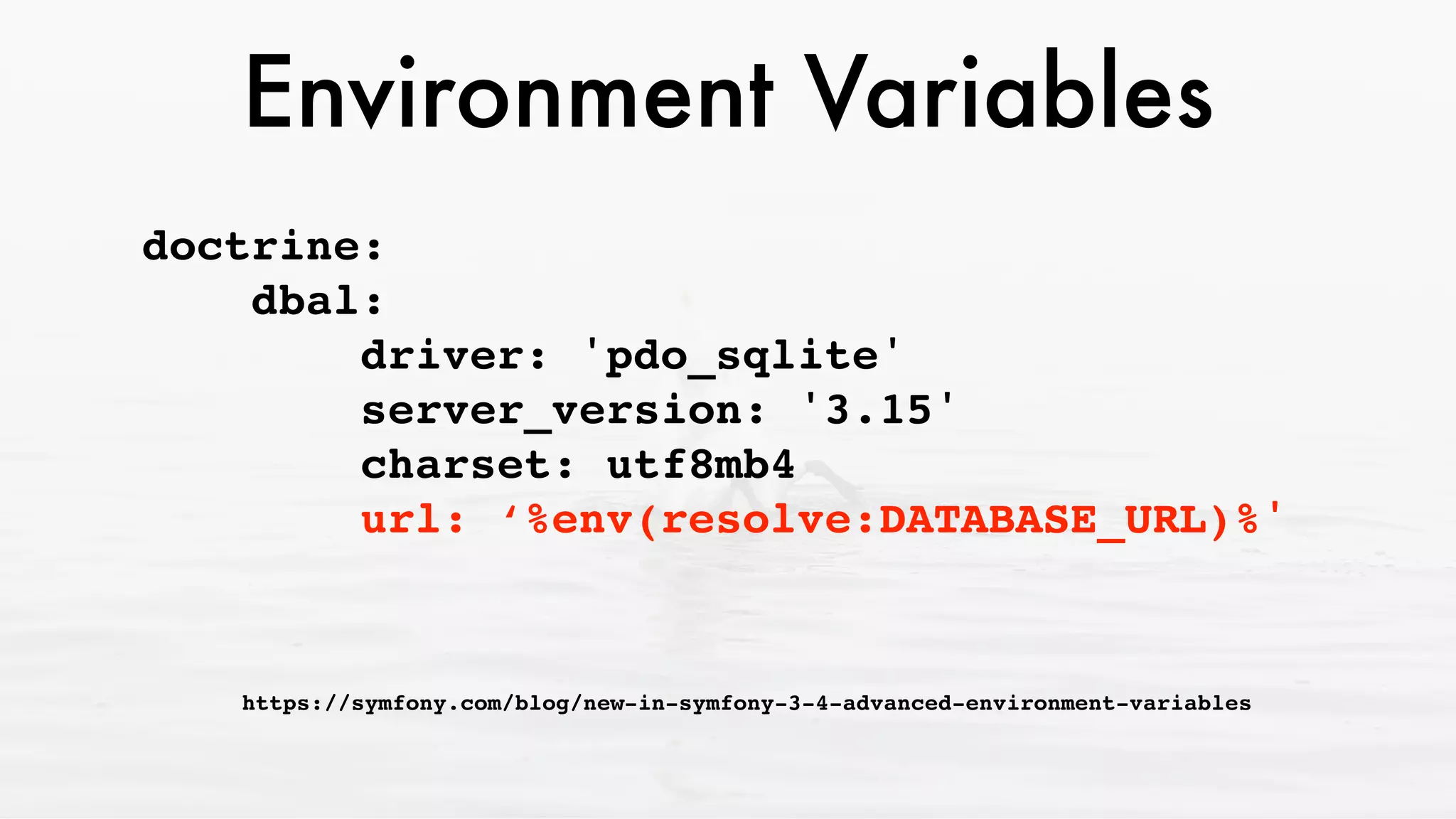 Environment Variables
doctrine: 
dbal: 
driver: 'pdo_sqlite' 
server_version: '3.15' 
charset: utf8mb4 
url: ‘%env(resolve:DATABASE_URL)%'
 
https://symfony.com/blog/new-in-symfony-3-4-advanced-environment-variables
 