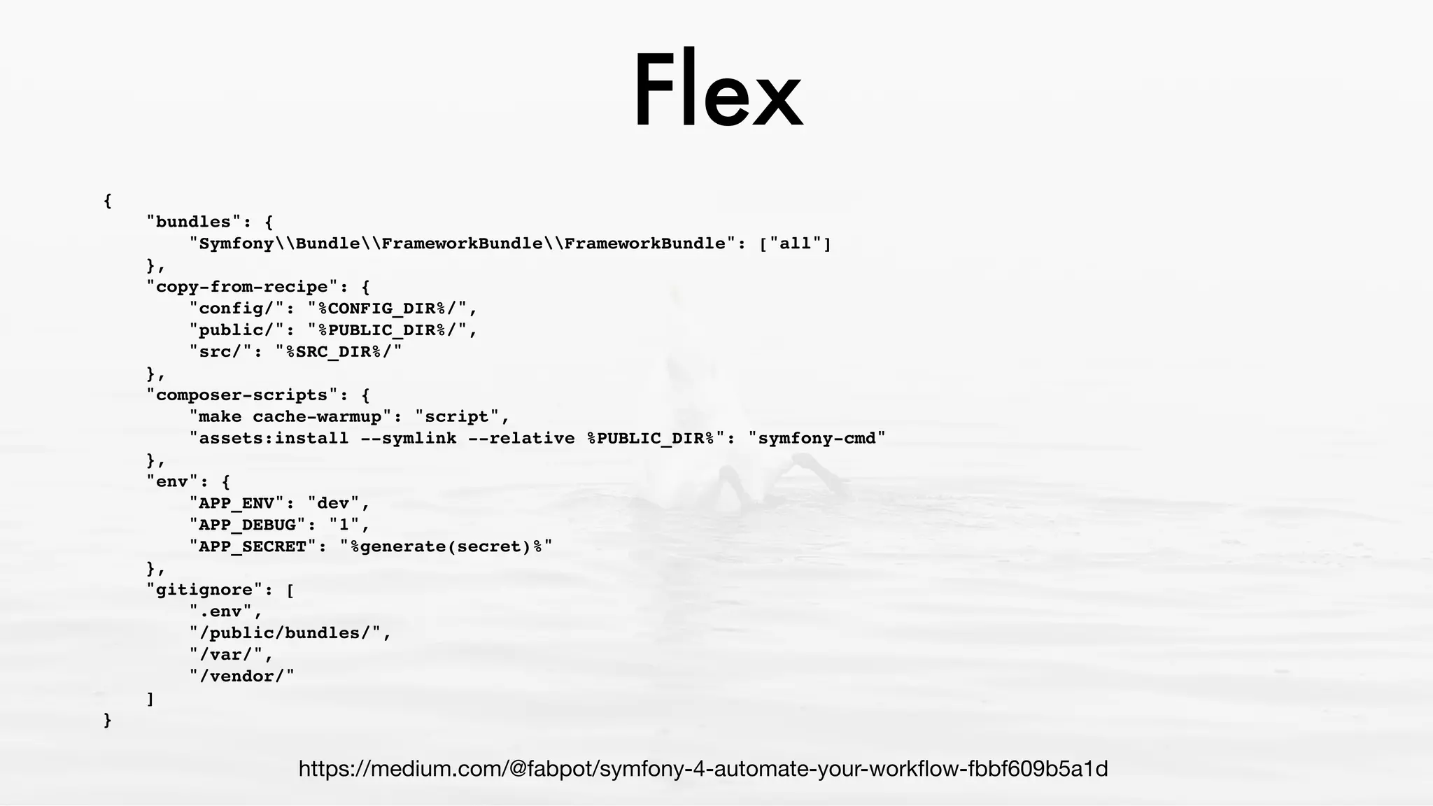 Flex
{
"bundles": {
"SymfonyBundleFrameworkBundleFrameworkBundle": ["all"]
},
"copy-from-recipe": {
"config/": "%CONFIG_DIR%/",
"public/": "%PUBLIC_DIR%/",
"src/": "%SRC_DIR%/"
},
"composer-scripts": {
"make cache-warmup": "script",
"assets:install --symlink --relative %PUBLIC_DIR%": "symfony-cmd"
},
"env": {
"APP_ENV": "dev",
"APP_DEBUG": "1",
"APP_SECRET": "%generate(secret)%"
},
"gitignore": [
".env",
"/public/bundles/",
"/var/",
"/vendor/"
]
}
https://medium.com/@fabpot/symfony-4-automate-your-workﬂow-fbbf609b5a1d
 