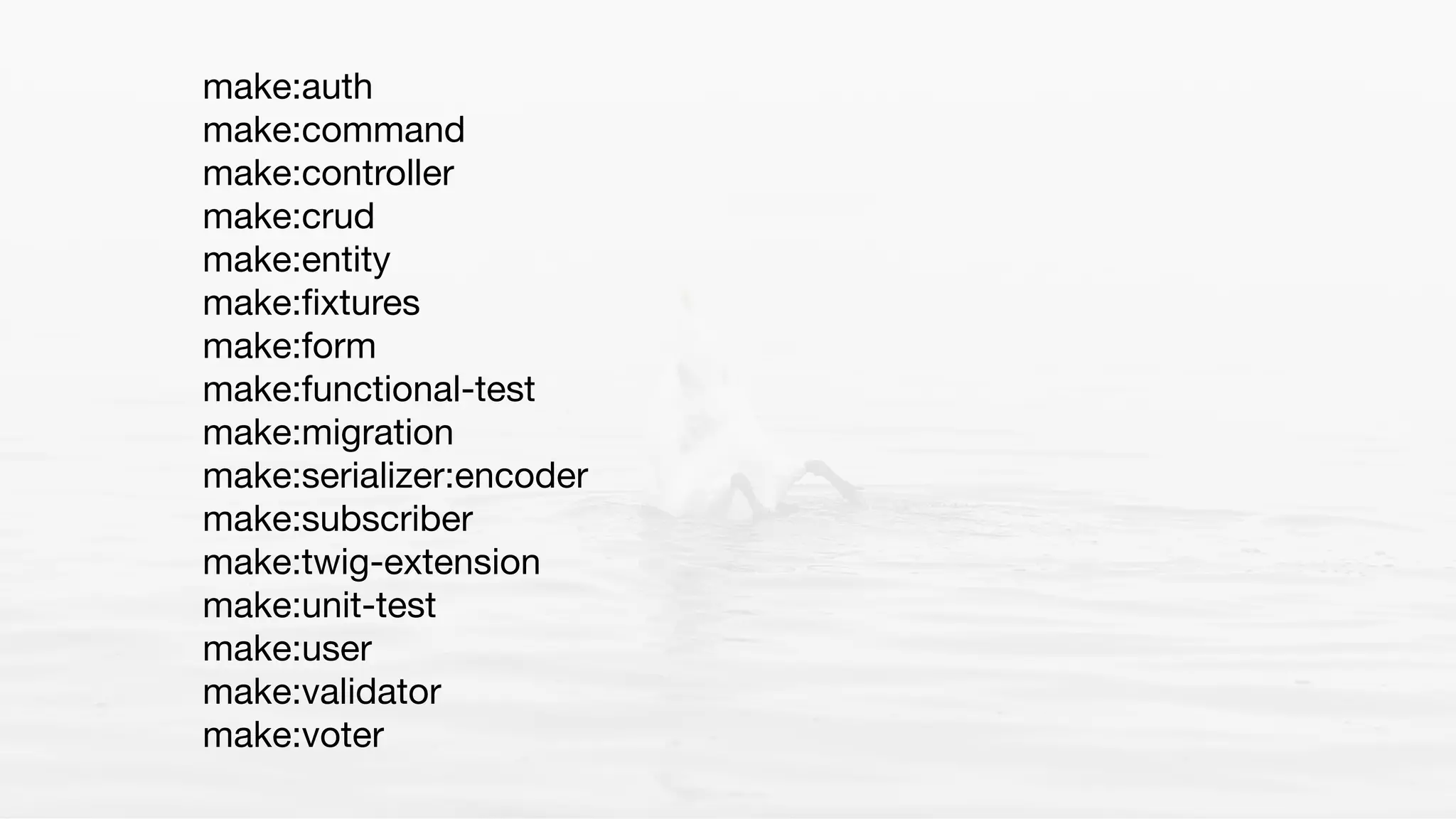 make:auth

make:command

make:controller

make:crud

make:entity

make:ﬁxtures

make:form

make:functional-test

make:migration

make:serializer:encoder

make:subscriber

make:twig-extension

make:unit-test

make:user

make:validator

make:voter
 