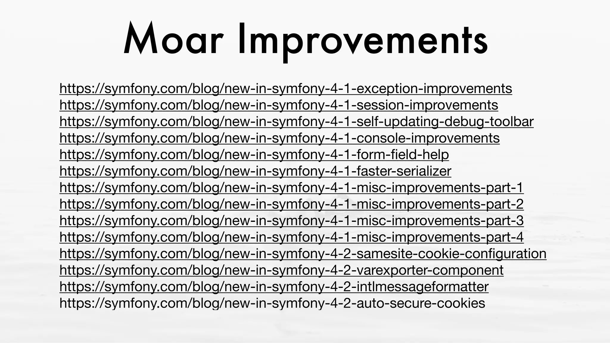 Moar Improvements
https://symfony.com/blog/new-in-symfony-4-1-exception-improvements 
https://symfony.com/blog/new-in-symfony-4-1-session-improvements 
https://symfony.com/blog/new-in-symfony-4-1-self-updating-debug-toolbar 
https://symfony.com/blog/new-in-symfony-4-1-console-improvements 
https://symfony.com/blog/new-in-symfony-4-1-form-ﬁeld-help 
https://symfony.com/blog/new-in-symfony-4-1-faster-serializer 
https://symfony.com/blog/new-in-symfony-4-1-misc-improvements-part-1 
https://symfony.com/blog/new-in-symfony-4-1-misc-improvements-part-2 
https://symfony.com/blog/new-in-symfony-4-1-misc-improvements-part-3 
https://symfony.com/blog/new-in-symfony-4-1-misc-improvements-part-4 
https://symfony.com/blog/new-in-symfony-4-2-samesite-cookie-conﬁguration 
https://symfony.com/blog/new-in-symfony-4-2-varexporter-component 
https://symfony.com/blog/new-in-symfony-4-2-intlmessageformatter 
https://symfony.com/blog/new-in-symfony-4-2-auto-secure-cookies
 