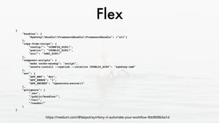 Flex
{
"bundles": {
"SymfonyBundleFrameworkBundleFrameworkBundle": ["all"]
},
"copy-from-recipe": {
"config/": "%CONFIG_DIR%/",
"public/": "%PUBLIC_DIR%/",
"src/": "%SRC_DIR%/"
},
"composer-scripts": {
"make cache-warmup": "script",
"assets:install --symlink --relative %PUBLIC_DIR%": "symfony-cmd"
},
"env": {
"APP_ENV": "dev",
"APP_DEBUG": "1",
"APP_SECRET": "%generate(secret)%"
},
"gitignore": [
".env",
"/public/bundles/",
"/var/",
"/vendor/"
]
}
https://medium.com/@fabpot/symfony-4-automate-your-workﬂow-fbbf609b5a1d
 