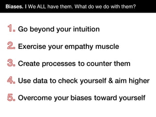 Biases. | We ALL have them. What do we do with them?
Go beyond your intuition
Exercise your empathy muscle
Create processes to counter them
Use data to check yourself & aim higher
Overcome your biases toward yourself
 