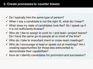 3. Create processes to counter biases
ü Do I typically hire the same type of person?
ü When I say a candidate is not the right fit, what do I mean?
ü What does my slate of candidates look like? Do I speak up if
it is not sufficiently diverse?
ü Who do I like to assign to work to—and lead—project teams?
Do I have the same go-to people all or most of the time?
ü Who do I take to important client or cross-team meetings?
ü Who do I encourage to lead or speak out at meetings? Am I
creating opportunities for those less extroverted to
demonstrate their capabilities?
ü How do I identify candidates for promotion and succession?
 