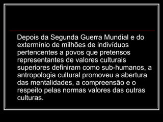 Depois da Segunda Guerra Mundial e do
extermínio de milhões de indivíduos
pertencentes a povos que pretensos
representantes de valores culturais
superiores definiram como sub-humanos, a
antropologia cultural promoveu a abertura
das mentalidades, a compreensão e o
respeito pelas normas valores das outras
culturas.
 