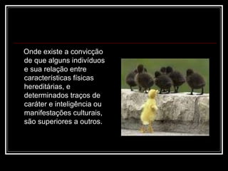 Onde existe a convicção
de que alguns indivíduos
e sua relação entre
características físicas
hereditárias, e
determinados traços de
caráter e inteligência ou
manifestações culturais,
são superiores a outros.
 