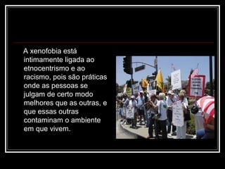 A xenofobia está
intimamente ligada ao
etnocentrismo e ao
racismo, pois são práticas
onde as pessoas se
julgam de certo modo
melhores que as outras, e
que essas outras
contaminam o ambiente
em que vivem.
 