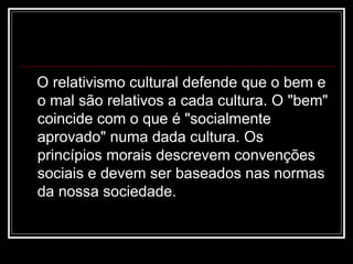 O relativismo cultural defende que o bem e
o mal são relativos a cada cultura. O "bem"
coincide com o que é "socialmente
aprovado" numa dada cultura. Os
princípios morais descrevem convenções
sociais e devem ser baseados nas normas
da nossa sociedade.
 