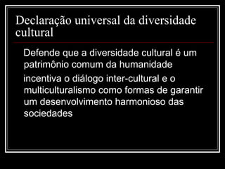 Declaração universal da diversidade
cultural
 Defende que a diversidade cultural é um
 patrimônio comum da humanidade
 incentiva o diálogo inter-cultural e o
 multiculturalismo como formas de garantir
 um desenvolvimento harmonioso das
 sociedades
 