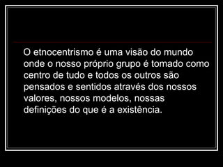 O etnocentrismo é uma visão do mundo
onde o nosso próprio grupo é tomado como
centro de tudo e todos os outros são
pensados e sentidos através dos nossos
valores, nossos modelos, nossas
definições do que é a existência.
 