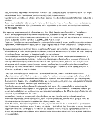 ela é, aprendendo, adquirindo e internalizando do mundo e dos sujeitos a sua volta, ela desenvolve assim a sua própria
maneira de ver, pensar, se comportar formando seu próprio eu através dos outros.
Segundo Giselle Moura Schnorr, relata de forma clara e precisa a importância da diversidade na formação e educação do
indivíduo:
Nossa subjetividade é formada no mergulho neste mundo, intervimos nele e na formação de outros sujeitos e somos
influenciados pela realidade e por outros sujeitos. Nossa singularidade é construída a partir dos outros e do mundo.
(SCHNORR, 2001. P.86)
Outro valoroso aspecto, que anda de mãos dadas com a diversidade é a cultura, conforme Mércio Pereira Gomes:
Cultura é o modo próprio de ser do homem em coletividade, que se realiza em parte consciente, em parte
inconscientemente, constituindo um sistema mais ou menos corrente de pensar, agir fazer, relacionar-se, posicionar-se
perante o Absoluto, e, enfim, reproduzir-se. (GOMES, 2008. P.36 de pensar)
E, portanto, é preciso entender que toda a cultura tem sua própria maneira de pensar, seus hábitos e os costumes que
representam, identifica seu modo de ser, com sua própria lógica dando ao homem características e comportamentos.
Por sua vez a escola não deve difundir ideias e conceitos que fortaleçam o preconceito e a discriminação das pessoas no
ambiente escolar, e a não consideração dessas questões como temas a serem discutidos também por toda a sociedade,
irá continuar abrindo espaço para práticas equivocadas e preconceituosas.
Trata-se de repensar uma renovação nas praticas pedagógicas para que possam atender e realmente expressar a
riqueza das diversidades culturais, sociais e étnicas presentes no espaço educacional e na sociedade, oferecendo de
forma igualitária as múltiplas possibilidades de leitura da vida, expressão cultural, formas de ser e viver, maneiras e
jeitos que caracterizam os seres como humanos, mas para isso é preciso obter uma formação docente qualificada e
eficiente que vise todas as necessidades e volte suas metodologias para a construção de um saber que respeite as
diferenças e se adeque a toda diversidade.
Enfatizando de maneira objetiva e sintetizada Erenice Natalia Soares de Carvalho aborda da seguinte forma:
...É preciso valorizar a diversidade em conjunto com as teorias e culturas, para assim sobrepor as barreiras e colisões
que existem na sociedade ofertando desse modo melhorias no âmbito educacional da maneira que se espera para o
desenvolvimento do país... Uma educação acolhedora que tem em vista considerar em toda área educacional todos os
estudantes no seu beneficio à escolarização. (CARVALHO,2013)
Entendendo, portanto, as dimensões da diversidade cultural do que se refere a sua inclusão no ambiente escolar,
propondo uma reformulação nas praticas pedagógicas para melhor incluir as diferenças e assim formar cidadãos que
pensam a diversidade com um posicionamento que vise o respeito de cada uma das diferenças. Assim finalizando este
texto com as palavras de Nilma Lino Gomes:
Nossos alunos e alunas, ao passarem pela educação básica, precisam vivenciar praticas pedagógicas que lhes
possibilitem ampliar o seu universo sociocultural, rever e superar preconceitos, eliminar toda e qualquer forma de
comportamento discriminatória em relação ao outro. (GOMES, 2006, P.26)
Diante do exposto, vê-se então a importância da escola, do professor na formação do aluno, de modo que os papeis
exercido por ambos possibilitam através de varias estratégias, a construção de tipos de pessoas, através da educação,
proporcionando assim a construção de sua cidadania e o respeito à diferença do outro expressando sua interação de
forma a atender as exigências propondo a defesa da harmonia como ideia fundamental e essencial para a convivência
em uma sociedade.
 