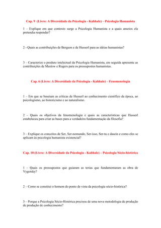 Cap. 9 (Livro: A Diversidade da Psicologia - Kahhale) – Psicologia Humanista 
1 – Explique em que contexto surge a Psicologia Humanista e a quais anseios ela pretendia responder? 
2 - Quais as contribuições de Bergson e de Husserl para as idéias humanistas? 
3 – Caracterize o produto intelectual da Psicologia Humanista, em seguida apresente as contribuições de Maslow e Rogers para os pressupostos humanistas. 
Cap. 6 (Livro: A Diversidade da Psicologia - Kahhale) – Fenomenologia 
1 – Em que se baseiam as críticas de Husserl ao conhecimento científico da época, ao psicologismo, ao historicismo e ao naturalismo. 
2 – Quais os objetivos da fenomenologia e quais as características que Husserl estabeleceu para criar as bases para a verdadeira fundamentação da filosofia? 
3 – Explique os conceitos de Ser, Ser-nomundo, Ser-isso, Ser-tu e dasein e como eles se aplicam às psicologia humanista existencial? 
Cap. 10 (Livro: A Diversidade da Psicologia - Kahhale) – Psicologia Sócio-histórica 
1 – Quais os pressupostos que guiaram as terias que fundamentaram as obra de Vygotsky? 
2 – Como se constitui o homem do ponto de vista da psicologia sócio-histórica? 
3 – Porque a Psicologia Sócio-Histórica precisou de uma nova metodologia de produção de produção de conhecimento? 