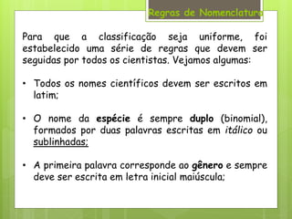 Regras de Nomenclatura
Para que a classificação seja uniforme, foi
estabelecido uma série de regras que devem ser
seguidas por todos os cientistas. Vejamos algumas:
• Todos os nomes científicos devem ser escritos em
latim;
• O nome da espécie é sempre duplo (binomial),
formados por duas palavras escritas em itálico ou
sublinhadas;
• A primeira palavra corresponde ao gênero e sempre
deve ser escrita em letra inicial maiúscula;
 